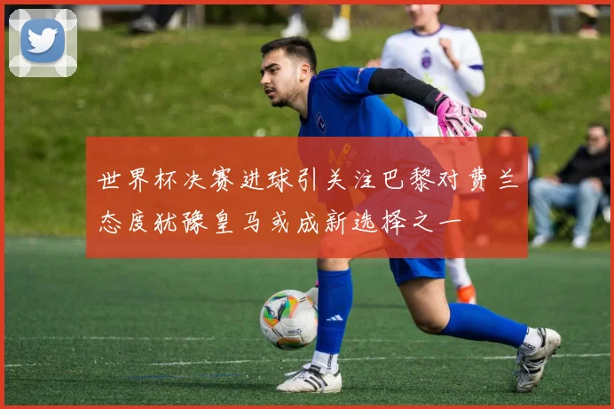 世界杯决赛进球引关注巴黎对费兰态度犹豫皇马或成新选择之一