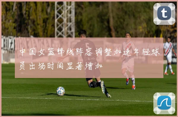中国女篮锋线阵容调整加速年轻球员出场时间显著增加