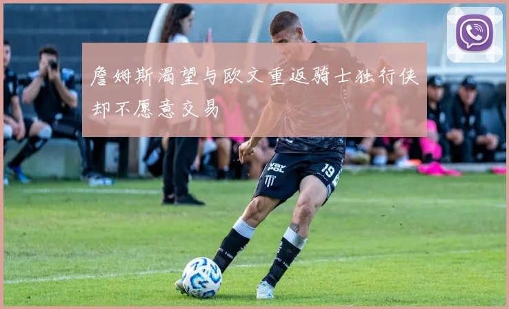 詹姆斯渴望与欧文重返骑士独行侠却不愿意交易