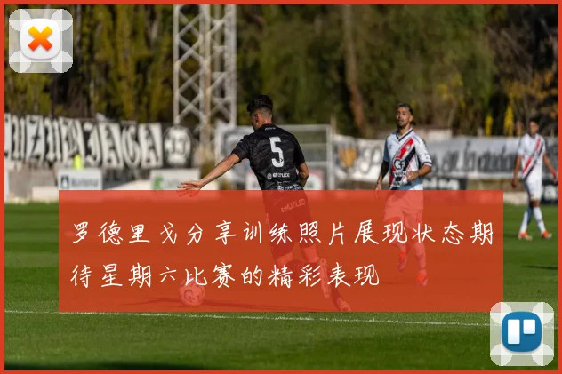 罗德里戈分享训练照片展现状态期待星期六比赛的精彩表现