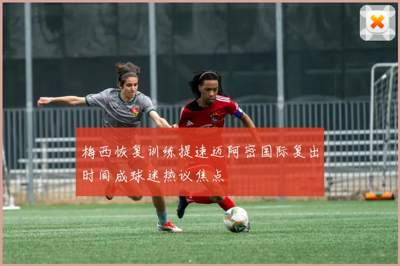 梅西恢复训练提速迈阿密国际复出时间成球迷热议焦点