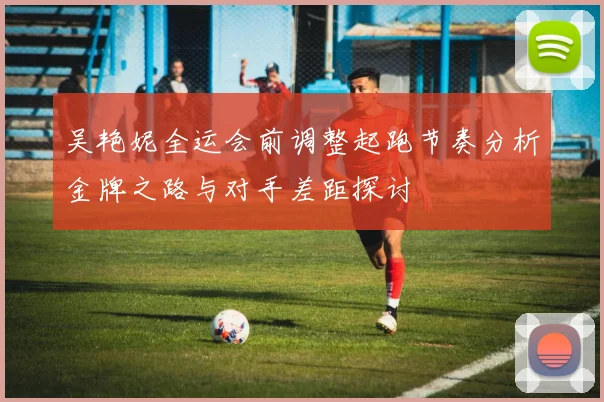 吴艳妮全运会前调整起跑节奏分析金牌之路与对手差距探讨