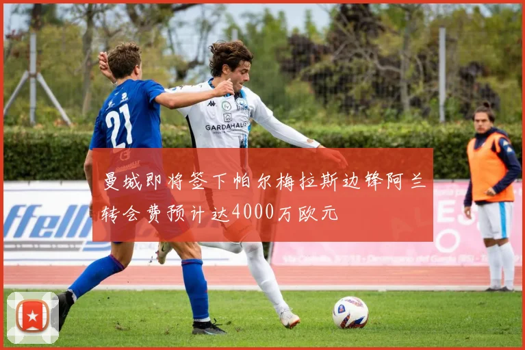 曼城即将签下帕尔梅拉斯边锋阿兰转会费预计达4000万欧元