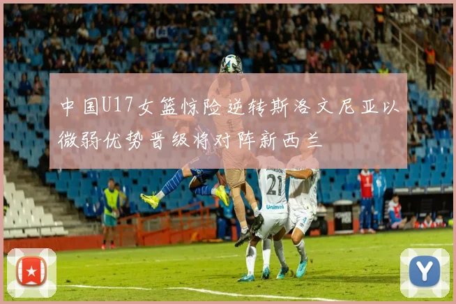 中国U17女篮惊险逆转斯洛文尼亚以微弱优势晋级将对阵新西兰