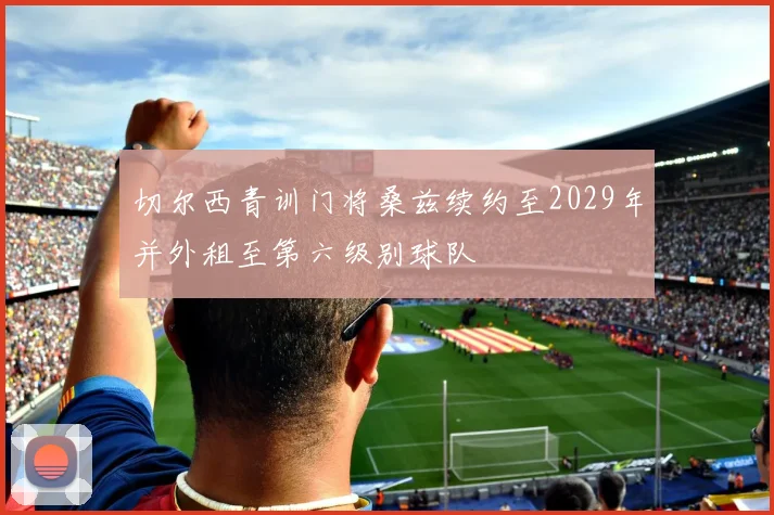 切尔西青训门将桑兹续约至2029年并外租至第六级别球队