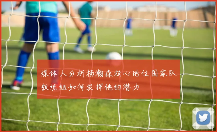 媒体人分析杨瀚森核心地位国家队教练组如何发挥他的潜力