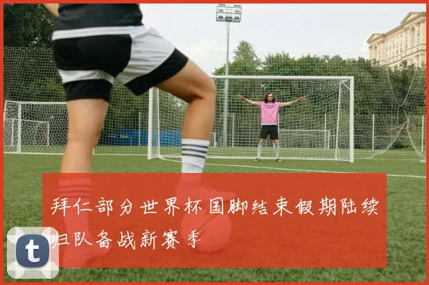 拜仁部分世界杯国脚结束假期陆续归队备战新赛季