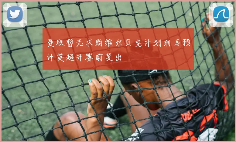 曼联暂无求购维尔贝克计划利马预计英超开赛前复出