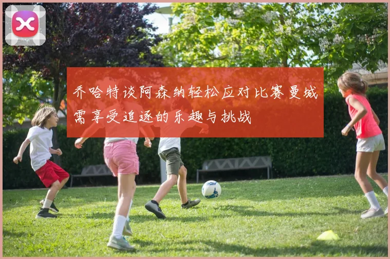 乔哈特谈阿森纳轻松应对比赛曼城需享受追逐的乐趣与挑战