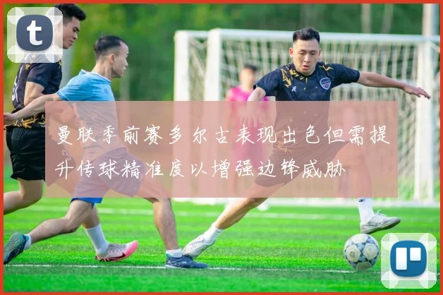 曼联季前赛多尔古表现出色但需提升传球精准度以增强边锋威胁